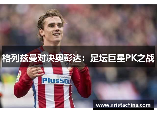 格列兹曼对决奥彭达：足坛巨星PK之战